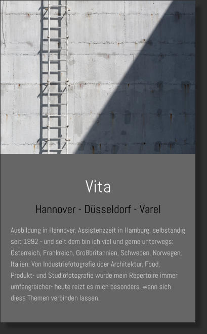 Vita Hannover - Düsseldorf - Varel Ausbildung in Hannover, Assistenzzeit in Hamburg, selbständig seit 1992 - und seit dem bin ich viel und gerne unterwegs: Österreich, Frankreich, Großbritannien, Schweden, Norwegen, Italien. Von Industriefotografie über Architektur, Food, Produkt- und Studiofotografie wurde mein Repertoire immer umfangreicher- heute reizt es mich besonders, wenn sich diese Themen verbinden lassen.