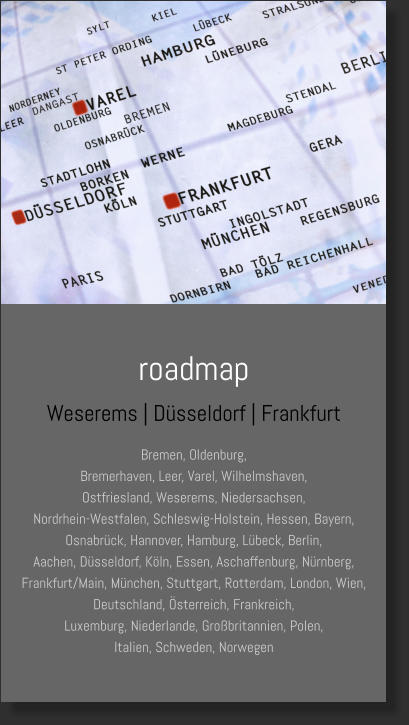 roadmap Weserems | Düsseldorf | Frankfurt Bremen, Oldenburg, Bremerhaven, Leer, Varel, Wilhelmshaven, Ostfriesland, Weserems, Niedersachsen, Nordrhein-Westfalen, Schleswig-Holstein, Hessen, Bayern, Osnabrück, Hannover, Hamburg, Lübeck, Berlin,  Aachen, Düsseldorf, Köln, Essen, Aschaffenburg, Nürnberg, Frankfurt/Main, München, Stuttgart, Rotterdam, London, Wien,  Deutschland, Österreich, Frankreich, Luxemburg, Niederlande, Großbritannien, Polen, Italien, Schweden, Norwegen